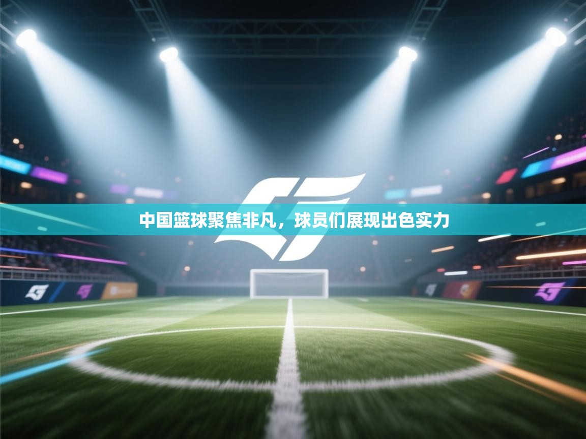 中国篮球聚焦非凡，球员们展现出色实力  第1张